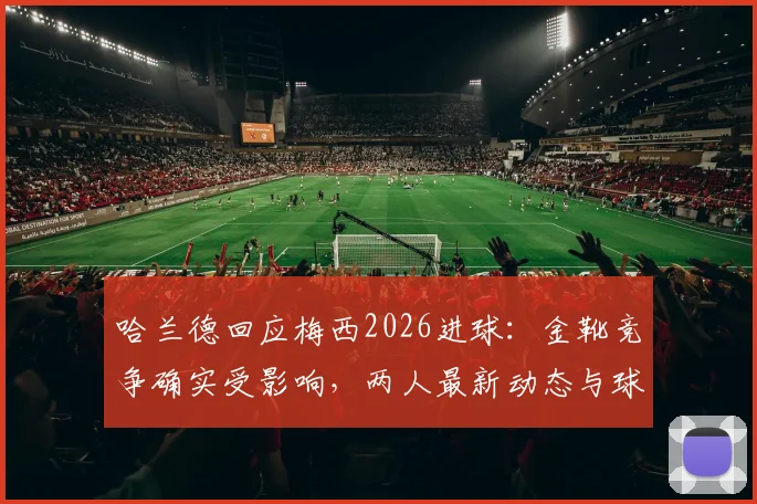 哈兰德回应梅西2026进球:金靴竞争确实受影响,两人最新动态与球迷梗全解析